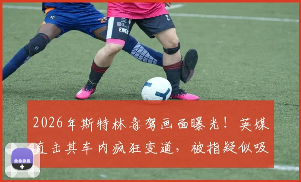 2026年斯特林毒驾画面曝光！英媒直击其车内疯狂变道，被指疑似吸食“笑气”