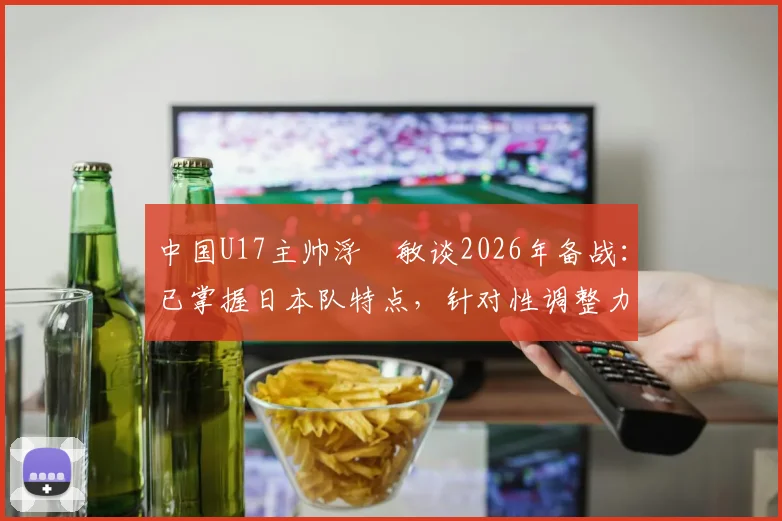 中国U17主帅浮嶋敏谈2026年备战：已掌握日本队特点，针对性调整力争击败对手