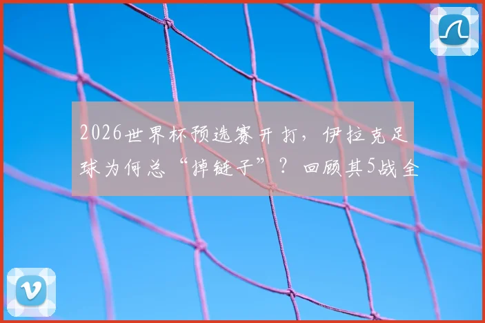 2026世界杯预选赛开打，伊拉克足球为何总“掉链子”？回顾其5战全败狂丢11球尴尬历史，解析亚洲弱旅症结