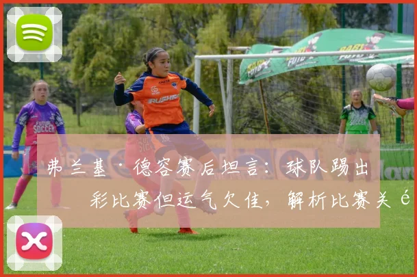 弗兰基·德容赛后坦言：球队踢出精彩比赛但运气欠佳，解析比赛关键时刻与运气因素
