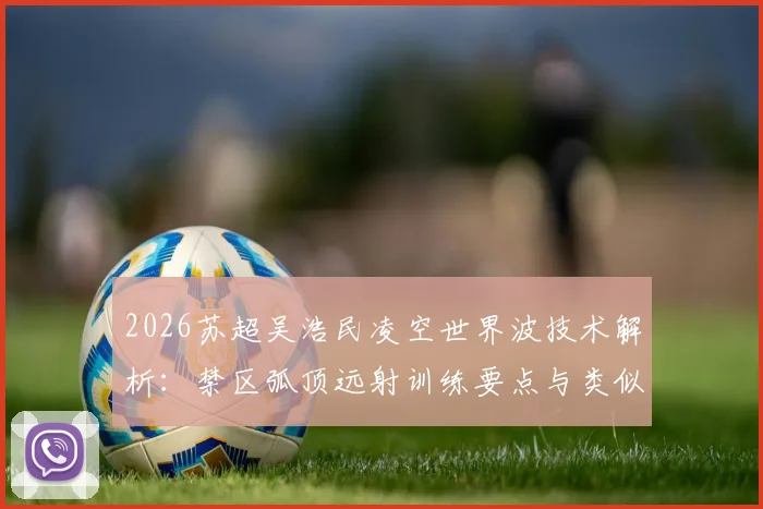 2026苏超吴浩民凌空世界波技术解析：禁区弧顶远射训练要点与类似“桃花影落”精彩进球盘点