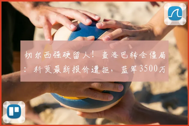 切尔西强硬留人!查洛巴转会僵局:科莫最新报价遭拒,蓝军3500万镑标价成焦点