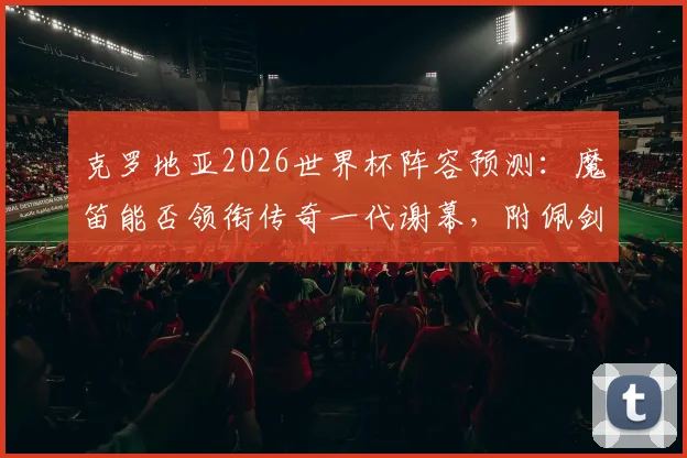 克罗地亚2026世界杯阵容预测:魔笛能否领衔传奇一代谢幕,附佩剑科瓦契奇等人最新动态