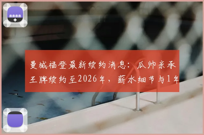 曼城福登最新续约消息：瓜帅亲承王牌续约至2026年，薪水细节与1年选项曝光