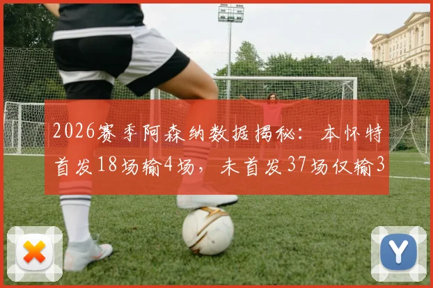 2026赛季阿森纳数据揭秘：本怀特首发18场输4场，未首发37场仅输3场，背后原因何在？