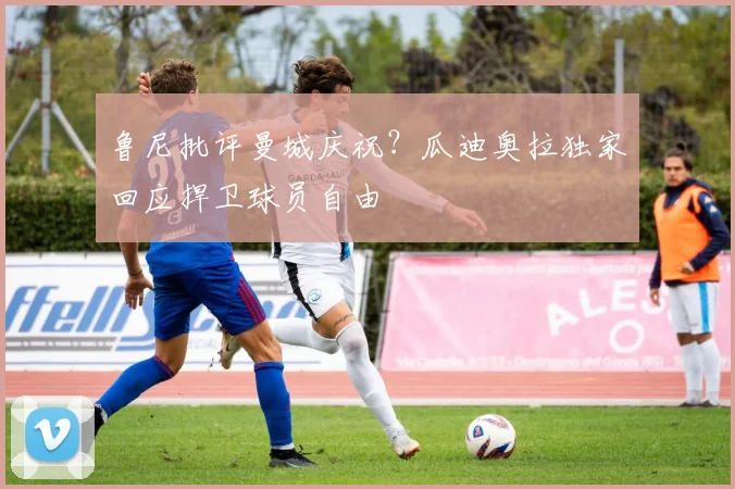 鲁尼批评曼城庆祝？瓜迪奥拉独家回应捍卫球员自由