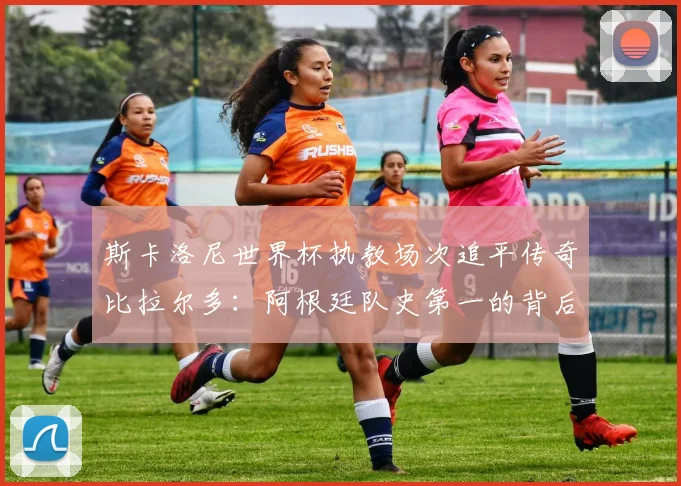 斯卡洛尼世界杯执教场次追平传奇比拉尔多：阿根廷队史第一的背后与2026年征程展望