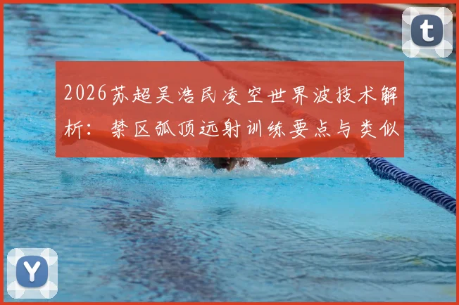 2026苏超吴浩民凌空世界波技术解析：禁区弧顶远射训练要点与类似“桃花影落”精彩进球盘点
