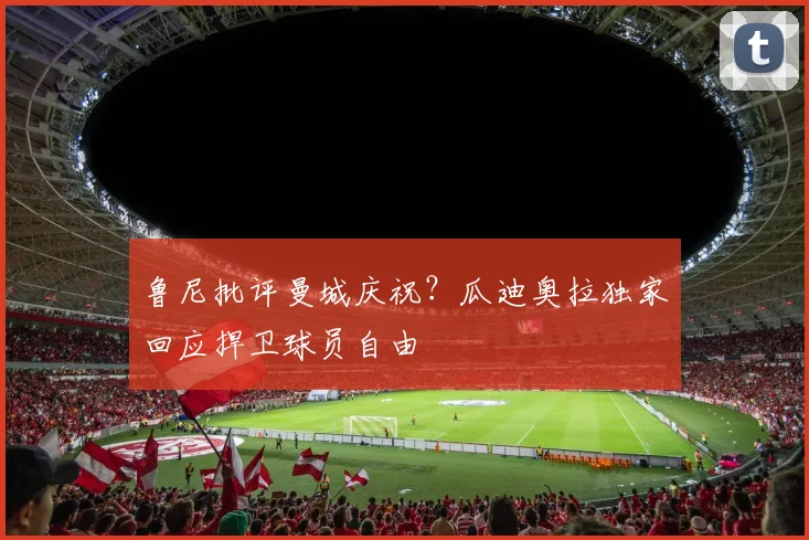 鲁尼批评曼城庆祝？瓜迪奥拉独家回应捍卫球员自由