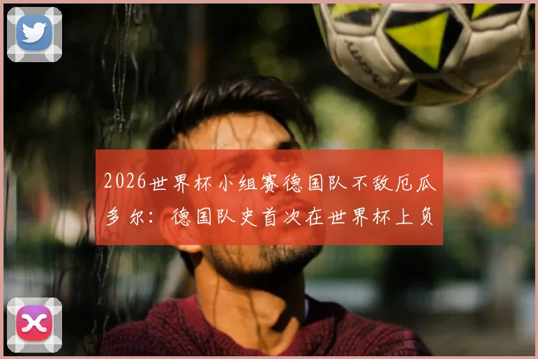 2026世界杯小组赛德国队不敌厄瓜多尔：德国队史首次在世界杯上负于南美球队的深度复盘与启示