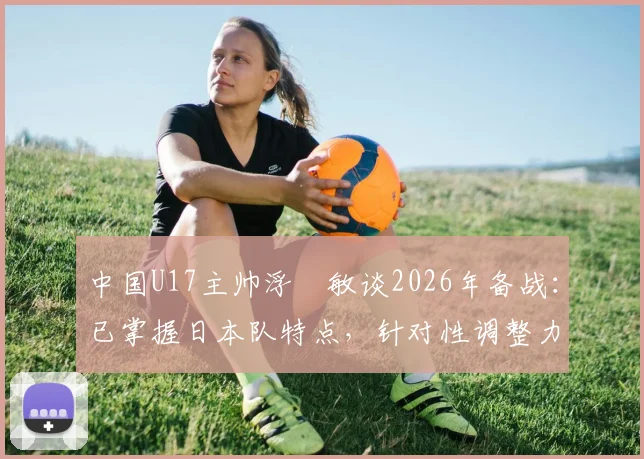 中国U17主帅浮嶋敏谈2026年备战：已掌握日本队特点，针对性调整力争击败对手