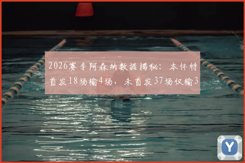 2026赛季阿森纳数据揭秘：本怀特首发18场输4场，未首发37场仅输3场，背后原因何在？