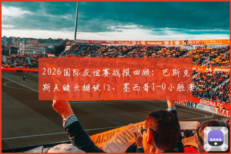 2026国际友谊赛战报回顾：巴斯克斯关键头槌破门，墨西哥1-0小胜澳大利亚，附全场集锦与阵容分析