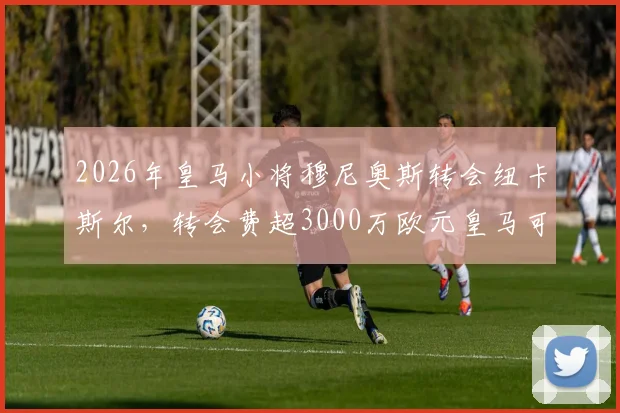 2026年皇马小将穆尼奥斯转会纽卡斯尔，转会费超3000万欧元皇马可获一半分成，阿斯报独家消息