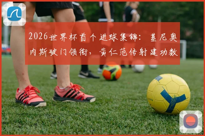 2026世界杯首个进球集锦：基尼奥内斯破门领衔，黄仁范传射建功数据与表现深度回顾