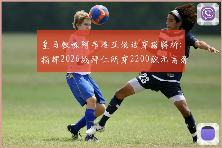 皇马教练阿韦洛亚场边穿搭解析：指挥2026战拜仁所穿2200欧元高奢外套品牌、同款信息及足球教练时尚点评