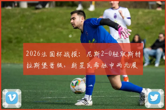 2026法国杯战报：尼斯2-0轻取斯特拉斯堡晋级，新星瓦希独中两元展现锋线统治力