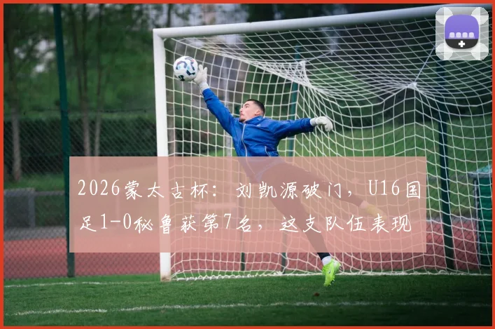 2026蒙太古杯:刘凯源破门,U16国足1-0秘鲁获第7名,这支队伍表现如何?