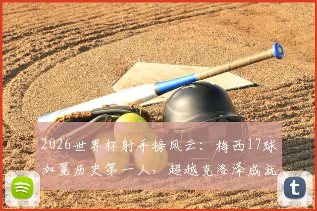 2026世界杯射手榜风云：梅西17球加冕历史第一人，超越克洛泽成就全新传奇，未来纪录谁人能破？