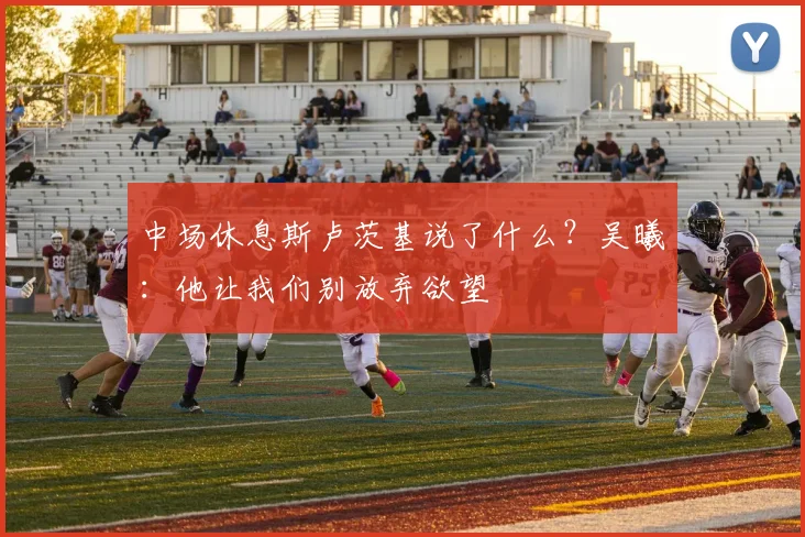 中场休息斯卢茨基说了什么？吴曦：他让我们别放弃欲望