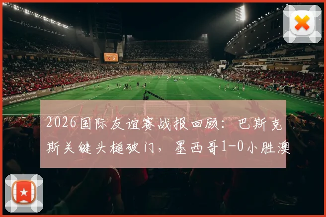 2026国际友谊赛战报回顾：巴斯克斯关键头槌破门，墨西哥1-0小胜澳大利亚，附全场集锦与阵容分析