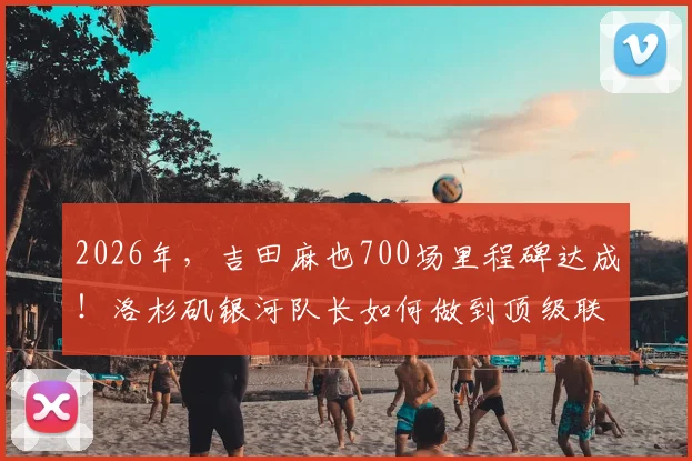 2026年，吉田麻也700场里程碑达成！洛杉矶银河队长如何做到顶级联赛常青？