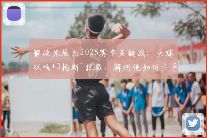 解读朱辰杰2026赛季关键战：头球双响+3抢断1拦截，解析他如何主导比赛