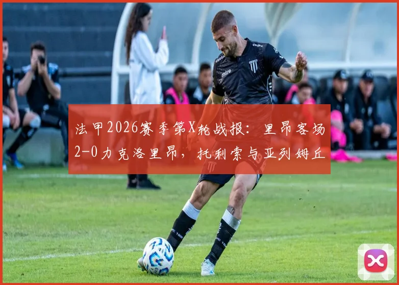 法甲2026赛季第X轮战报:里昂客场2-0力克洛里昂,托利索与亚列姆丘克建功,附比赛集锦与数据分析